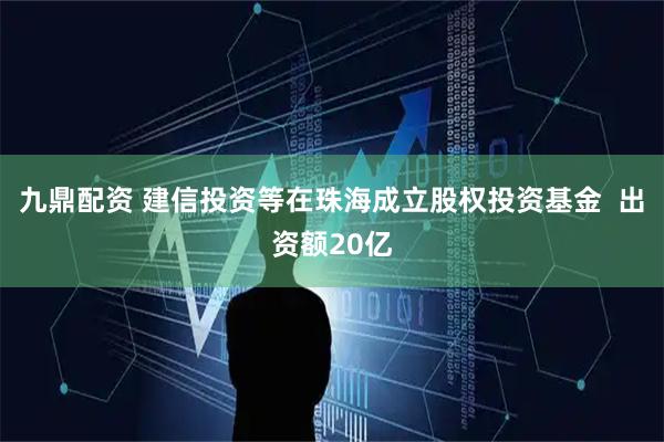 九鼎配资 建信投资等在珠海成立股权投资基金  出资额20亿