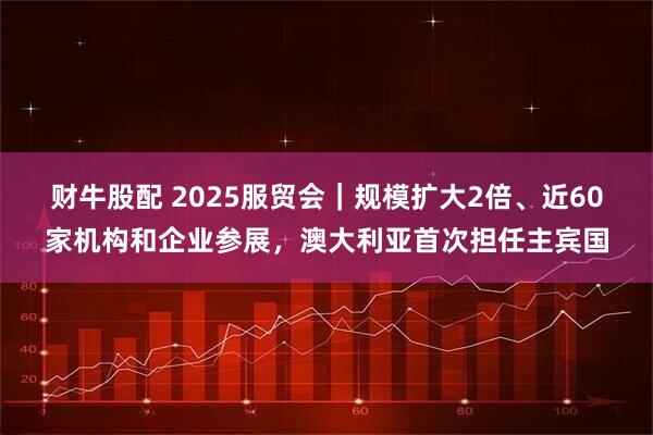 财牛股配 2025服贸会｜规模扩大2倍、近60家机构和企业参展，澳大利亚首次担任主宾国