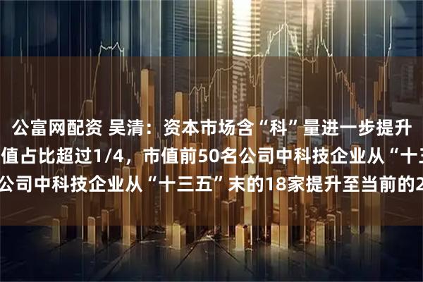 公富网配资 吴清：资本市场含“科”量进一步提升！目前A股科技板块市值占比超过1/4，市值前50名公司中科技企业从“十三五”末的18家提升至当前的24家