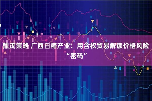 鼎茂策略 广西白糖产业：用含权贸易解锁价格风险“密码”