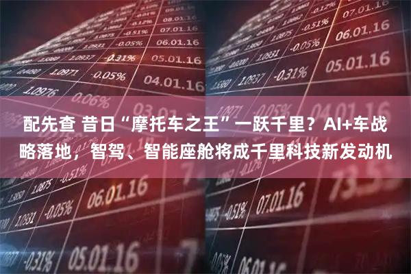 配先查 昔日“摩托车之王”一跃千里？AI+车战略落地，智驾、智能座舱将成千里科技新发动机