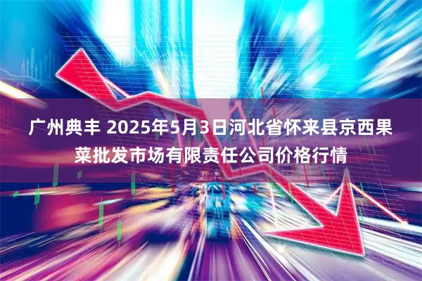 广州典丰 2025年5月3日河北省怀来县京西果菜批发市场有限责任公司价格行情