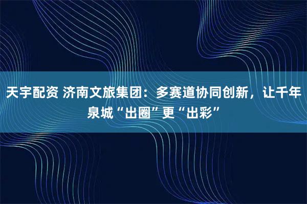 天宇配资 济南文旅集团：多赛道协同创新，让千年泉城“出圈”更“出彩”