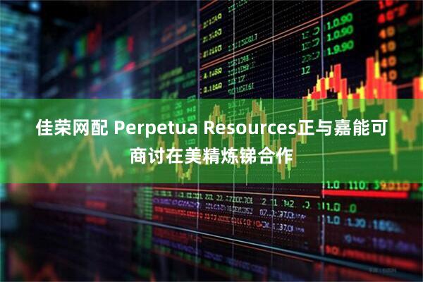 佳荣网配 Perpetua Resources正与嘉能可商讨在美精炼锑合作