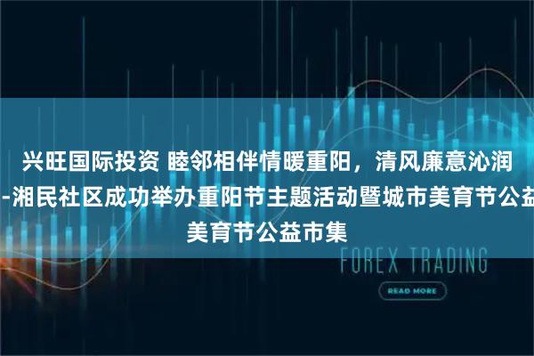 兴旺国际投资 睦邻相伴情暖重阳，清风廉意沁润民心--湘民社区成功举办重阳节主题活动暨城市美育节公益市集