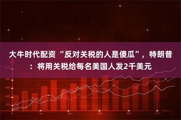 大牛时代配资 “反对关税的人是傻瓜”，特朗普：将用关税给每名美国人发2千美元