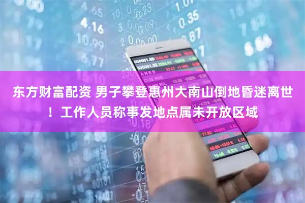 东方财富配资 男子攀登惠州大南山倒地昏迷离世！工作人员称事发地点属未开放区域