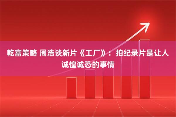 乾富策略 周浩谈新片《工厂》：拍纪录片是让人诚惶诚恐的事情