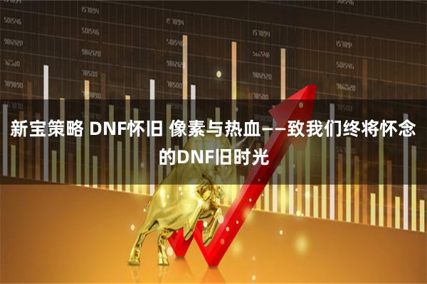 新宝策略 DNF怀旧 像素与热血——致我们终将怀念的DNF旧时光