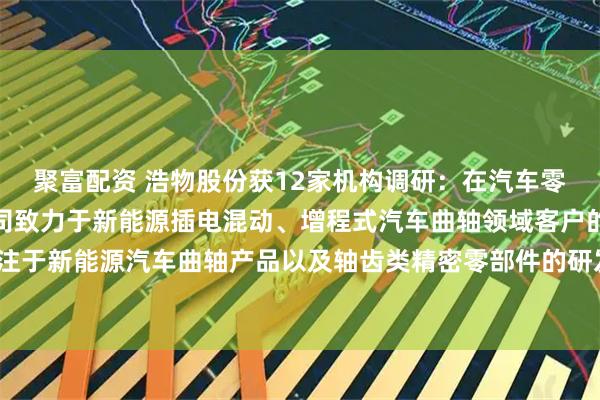 聚富配资 浩物股份获12家机构调研：在汽车零部件制造业务方面，公司致力于新能源插电混动、增程式汽车曲轴领域客户的开发，并专注于新能源汽车曲轴产品以及轴齿类精密零部件的研发，促进多领域协同发展（附调研问答）