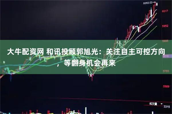 大牛配资网 和讯投顾郭旭光：关注自主可控方向，等翻身机会再来
