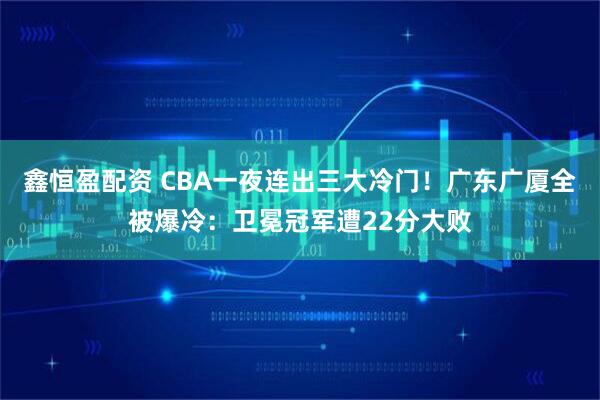 鑫恒盈配资 CBA一夜连出三大冷门！广东广厦全被爆冷：卫冕冠军遭22分大败