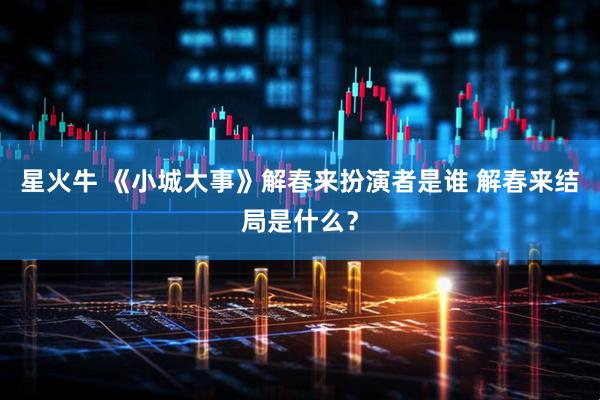星火牛 《小城大事》解春来扮演者是谁 解春来结局是什么？