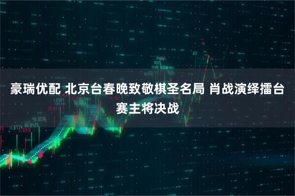 豪瑞优配 北京台春晚致敬棋圣名局 肖战演绎擂台赛主将决战