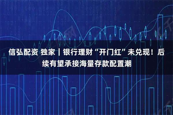 信弘配资 独家｜银行理财“开门红”未兑现！后续有望承接海量存款配置潮
