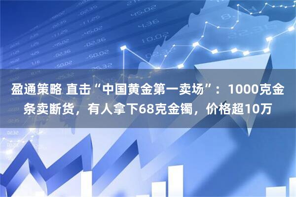 盈通策略 直击“中国黄金第一卖场”：1000克金条卖断货，有人拿下68克金镯，价格超10万