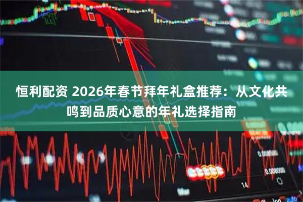 恒利配资 2026年春节拜年礼盒推荐：从文化共鸣到品质心意的年礼选择指南