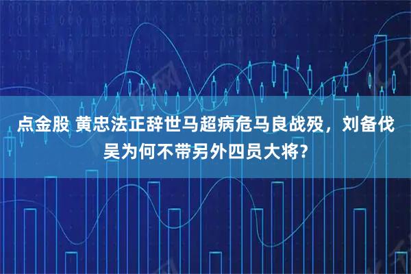 点金股 黄忠法正辞世马超病危马良战殁，刘备伐吴为何不带另外四员大将？