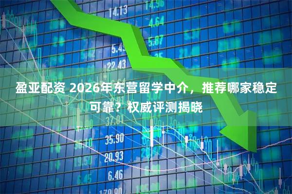 盈亚配资 2026年东营留学中介，推荐哪家稳定可靠？权威评测揭晓