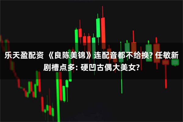 乐天盈配资 《良陈美锦》连配音都不给换? 任敏新剧槽点多: 硬凹古偶大美女?
